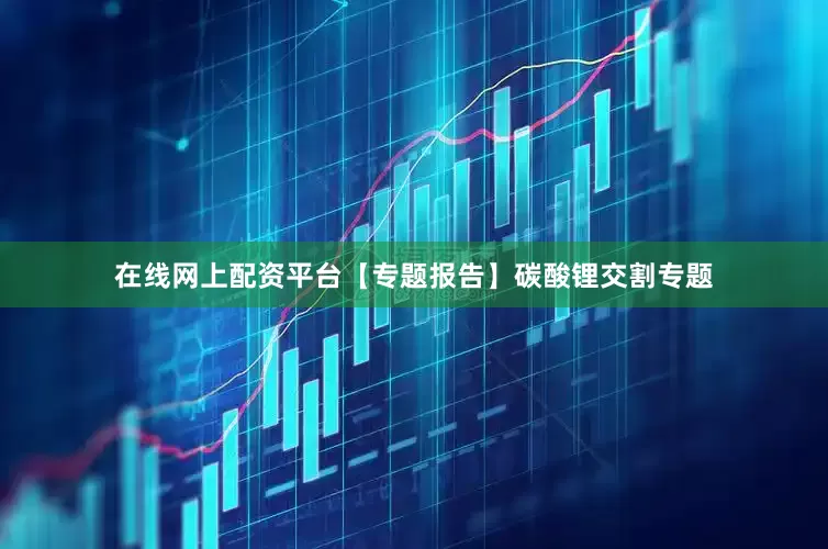 在线网上配资平台【专题报告】碳酸锂交割专题
