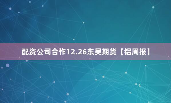 配资公司合作12.26东吴期货【铝周报】