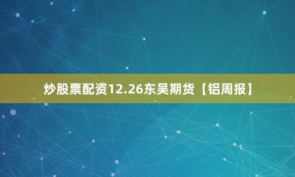 炒股票配资12.26东吴期货【铝周报】