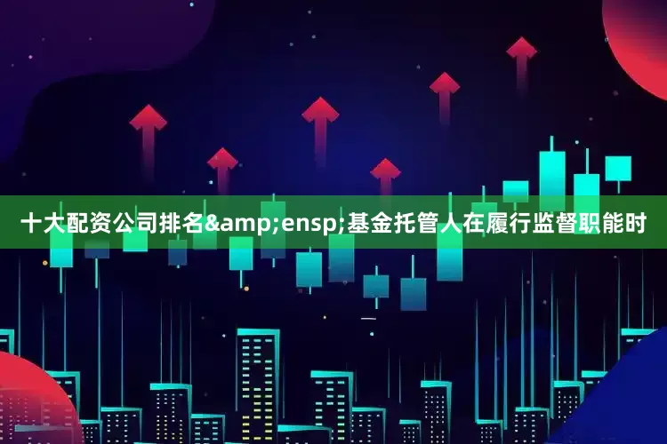 十大配资公司排名&ensp;基金托管人在履行监督职能时