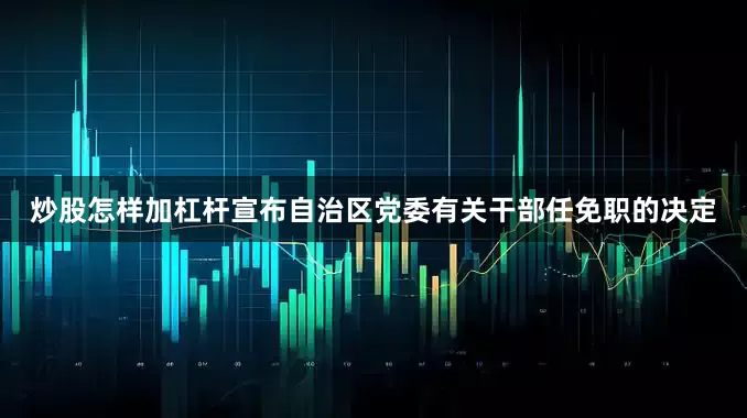 炒股怎样加杠杆宣布自治区党委有关干部任免职的决定