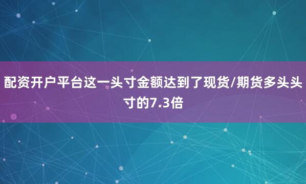 配资开户平台这一头寸金额达到了现货/期货多头头寸的7.3倍