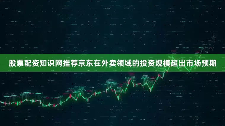 股票配资知识网推荐京东在外卖领域的投资规模超出市场预期