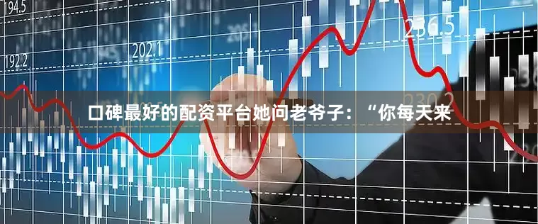 口碑最好的配资平台她问老爷子：“你每天来