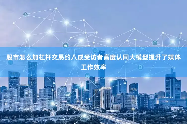 股市怎么加杠杆交易约八成受访者高度认同大模型提升了媒体工作效率