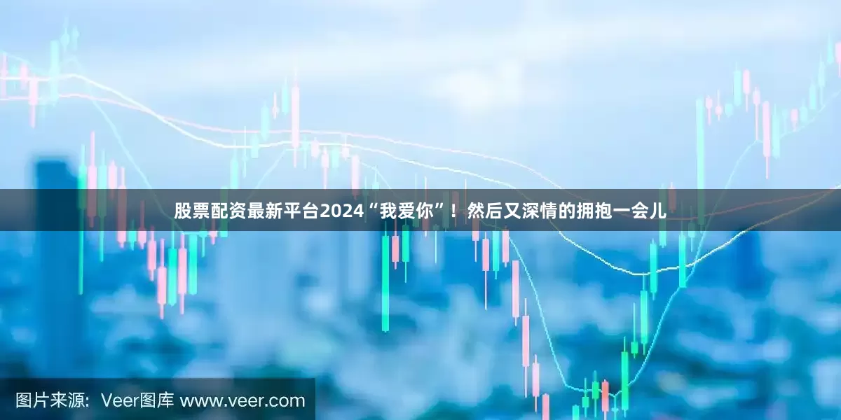股票配资最新平台2024“我爱你”！然后又深情的拥抱一会儿