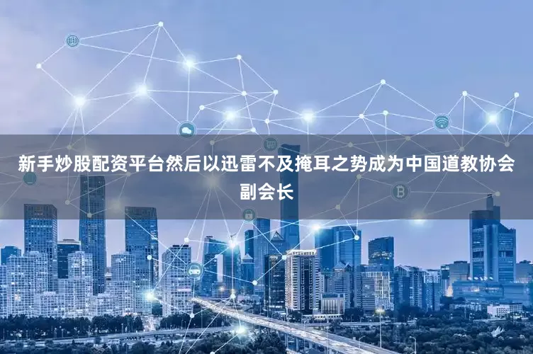 新手炒股配资平台然后以迅雷不及掩耳之势成为中国道教协会副会长