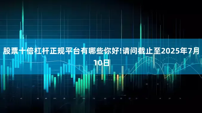 股票十倍杠杆正规平台有哪些你好!请问截止至2025年7月10日