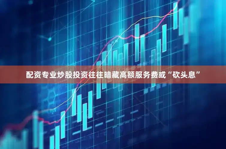 配资专业炒股投资往往暗藏高额服务费或“砍头息”