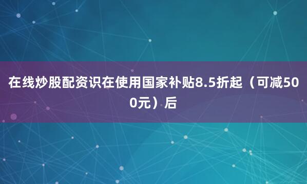 在线炒股配资识在使用国家补贴8.5折起（可减500元）后