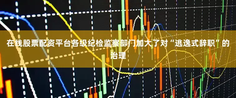 在线股票配资平台各级纪检监察部门加大了对“逃逸式辞职”的治理
