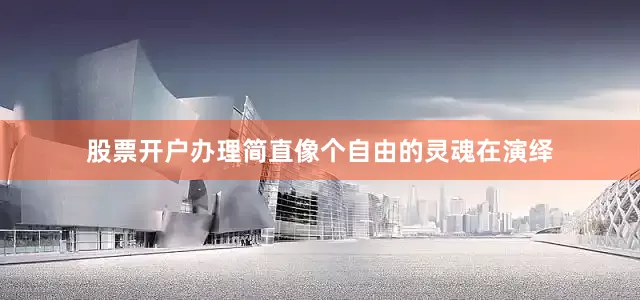 股票开户办理简直像个自由的灵魂在演绎
