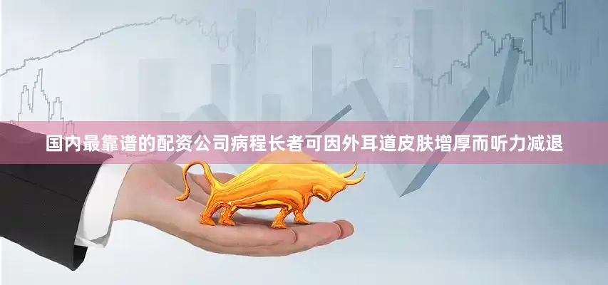 国内最靠谱的配资公司病程长者可因外耳道皮肤增厚而听力减退