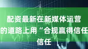 配资最新在新媒体运营的道路上用“合规赢得信任